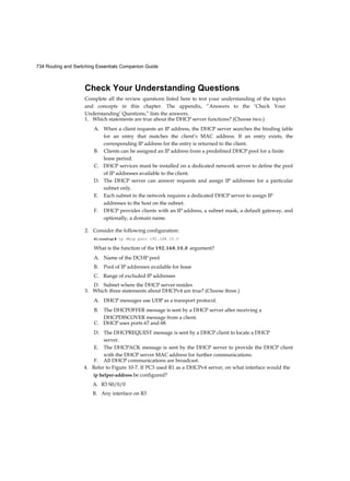 734 Routing and Switching Essentials Companion Guide
Check Your Understanding Questions
Complete all the review questions listed here to test your understanding of the topics
and concepts in this chapter. The appendix, “Answers to the ‘Check Your
Understanding’ Questions,” lists the answers.
1. Which statements are true about the DHCP server functions? (Choose two.)
A. When a client requests an IP address, the DHCP server searches the binding table
for an entry that matches the client’s MAC address. If an entry exists, the
corresponding IP address for the entry is returned to the client.
B. Clients can be assigned an IP address from a predefined DHCP pool for a finite
lease period.
C. DHCP services must be installed on a dedicated network server to define the pool
of IP addresses available to the client.
D. The DHCP server can answer requests and assign IP addresses for a particular
subnet only.
E. Each subnet in the network requires a dedicated DHCP server to assign IP
addresses to the host on the subnet.
F. DHCP provides clients with an IP address, a subnet mask, a default gateway, and
optionally, a domain name.
2. Consider the following configuration:
Rl(config)# ip dhcp pool 192.168.10.0
What is the function of the 192.168.10.0 argument?
A. Name of the DCHP pool
B. Pool of IP addresses available for lease
C. Range of excluded IP addresses
D. Subnet where the DHCP server resides
3. Which three statements about DHCPv4 are true? (Choose three.)
A. DHCP messages use UDP as a transport protocol.
B. The DHCPOFFER message is sent by a DHCP server after receiving a
DHCPDISCOVER message from a client.
C. DHCP uses ports 67 and 68.
D. The DHCPREQUEST message is sent by a DHCP client to locate a DHCP
server.
E. The DHCPACK message is sent by the DHCP server to provide the DHCP client
with the DHCP server MAC address for further communications.
F. All DHCP communications are broadcast.
4. Refer to Figure 10-7. If PC3 used R1 as a DHCPv4 server, on what interface would the
ip helper-address be configured?
A. R3 S0/0/0
B. Any interface on R3
 