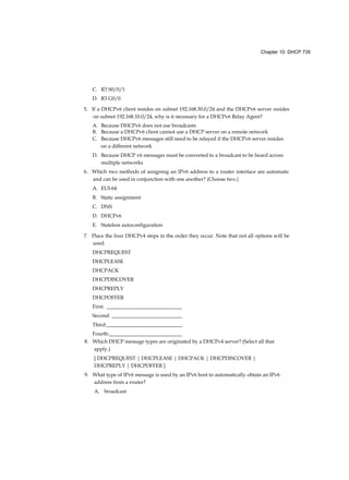 Chapter 10: DHCP 735
C. R3 S0/0/1
D. R3 G0/0
5. If a DHCPv6 client resides on subnet 192.168.30.0/24 and the DHCPv6 server resides
on subnet 192.168.10.0/24, why is it necessary for a DHCPv6 Relay Agent?
A. Because DHCPv6 does not use broadcasts
B. Because a DHCPv6 client cannot use a DHCP server on a remote network
C. Because DHCPv6 messages still need to be relayed if the DHCPv6 server resides
on a different network
D. Because DHCP v6 messages must be converted to a broadcast to be heard across
multiple networks
6. Which two methods of assigning an IPv6 address to a router interface are automatic
and can be used in conjunction with one another? (Choose two.)
A. EUI-64
B. Static assignment
C. DNS
D. DHCPv6
E. Stateless autoconfiguration
7. Place the four DHCPv4 steps in the order they occur. Note that not all options will be
used.
DHCPREQUEST
DHCPLEASE
DHCPACK
DHCPDISCOVER
DHCPREPLY
DHCPOFFER
First: _____________________________
Second: ___________________________
Third:_____________________________
Fourth:____________________________
8. Which DHCP message types are originated by a DHCPv4 server? (Select all that
apply.)
[ DHCPREQUEST | DHCPLEASE | DHCPACK | DHCPDISCOVER |
DHCPREPLY | DHCPOFFER ]
9. What type of IPv6 message is used by an IPv6 host to automatically obtain an IPv6
address from a router?
A. broadcast
 
