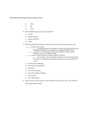 736 Routing and Switching Essentials Companion Guide
B. DNS
C. RS
D. ARP
10. Which DHCPv6 option is most like DHCPv4?
A. SLAAC
B. Stateful DHCPv6
C. Stateless DHCPv6
D. EUI-64
11. Match the DHCPv6 command with the purpose. Note that not all options are used.
_______ Enables IPv6 routing.
_______ RA messages sent to an interface with this command indicates that
additional information is available from a stateless DHCPv6 server.
_______ Used on a router interface connected to a DHCPv6 client, and the
DHCPv6 server is on a different link.
_______ Causes a router interface to request a DHCPv6 address.
_______ RA messages sent to an interface with this command indicates that
the client is to obtain IP addressing information from a stateful DHCPv6
server.
A. ipv6 nd other-config-flag
B. ipv6 dhcp relay destination
C. ipv6 dhcp
D. ipv6 unicast-routing
E. ipv6 nd managed-config-flag
F. ipv6 routing
G. ipv6 address dhcp
12. What are the two port numbers used by DHCPv6? (Choose two.) [ 67 | 68 I 546 I 547 |
1025 I 1026 I 34768 I 34769 ]
 