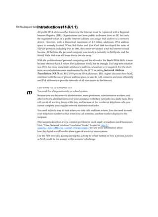 738 Routing and Switching Essentials Companion Guide
m
Introduction (11.0.1.1)
All public IPv4 addresses that transverse the Internet must be registered with a Regional
Internet Registry (RIR). Organizations can lease public addresses from an SP, but only
the registered holder of a public Internet address can assign that address to a network
device. However, with a theoretical maximum of 4.3 billion addresses, IPv4 address
space is severely limited. When Bob Kahn and Vint Cerf first developed the suite of
TCP/IP protocols including IPv4 in 1981, they never envisioned what the Internet would
become. At the time, the personal computer was mostly a curiosity for hobbyists, and the
World Wide Web was still more than a decade away.
With the proliferation of personal computing and the advent of the World Wide Web, it soon
became obvious that 4.3 billion IPv4 addresses would not be enough. The long-term solution
was IPv6, but more immediate solutions to address exhaustion were required. For the short
term, several solutions were implemented by the IETF including Network Address
Translation (NAT) and RFC 1918 private IPv4 addresses. This chapter discusses how NAT,
combined with the use of private address space, is used to both conserve and more efficiently
use IPv4 addresses to provide networks of all sizes access to the Internet.
Class Activity 11.0.1.2: Conceptual NAT
You work for a large university or school system.
Because you are the network administrator, many professors, administrative workers, and
other network administrators need your assistance with their networks on a daily basis. They
call you at all working hours of the day, and because of the number of telephone calls, you
cannot complete your regular network administration tasks.
You need to find a way to limit when you take calls and from whom. You also need to mask
your telephone number so that when you call someone, another number displays to the
recipient.
This scenario describes a very common problem for most small- to medium-sized businesses.
Visit, “How Network Address Translation Works” located at http://
computer.howstuffworks.com/nat.htm/printable to view more information about
how the digital world handles these types of workday interruptions.
Use the PDF provided accompanying this activity to reflect further on how a process, known
as NAT, could be the answer to this scenario’s challenge.
 