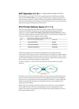 Chapter 11: Network Address Translation for IPv4 739NAT Operation (11.1)
When someone says the term “NAT,” the concept the person is describing is most likely
NAT for IPV4. NAT for IPv4 is a term used to describe when a company uses private IP
addresses inside a company, but these addresses get translated to public IP addresses so the
data can be transmitted across the Internet. As you will find out, NAT can be used with IPv6
addresses but operates differently than NAT for IPv4.
IPv4 Private Address Space (11.1.1.1)
There are not enough public IPv4 addresses to assign a unique address to each device
connected to the Internet. Networks are commonly implemented using private IPv4
addresses, as defined in RFC 1918 Address Allocation for Private Internets. Table 11-
1 shows the range of addresses included in RFC 1918. It is very likely that the computer that
you use to view this course is assigned a private address.
These private addresses are used within an organization or site to allow devices to
communicate locally. However, because these addresses do not identify any single company
or organization, private IPv4 addresses cannot be routed over the Internet. To allow a device
with a private IPv4 address to access devices and resources outside of the local network, the
private address must first be translated to a public address.
As shown in Figure 11-1, NAT provides the translation of private addresses to public
addresses.
This allows a device with a private IPv4 address to access resources outside of their private
network, such as those found on the Internet. NAT combined with private IPv4 addresses
has proven to be a useful method of preserving public IPv4 addresses. A single, public IPv4
address can be shared by hundreds, even thousands of devices, each configured with a
unique private IPv4 address.
Without NAT, the exhaustion of the IPv4 address space would have occurred well before
the year 2000. However, NAT has certain limitations, which are explored later in this
chapter. The solution to the exhaustion of IPv4 address space and the limitations of NAT is
the eventual transition to IPv6.
Table 1 1 - 1 Private Internet Addresses as Defined in RFC 1 9 1 8
Class RFC 1 9 1 8 Internal Address Range CIDR Prefix
A 10.0.0.0-10.255.255.255 l0.0.0.0/8
B 172.16.0.0-172.31.255.255 l72.l6.0.0/l2
C 192.168.0.0-192.168.255.255 l92.l68.0.0/l6
 