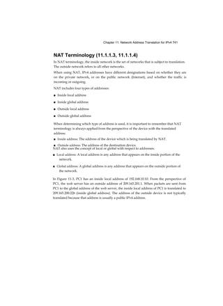 Chapter 11: Network Address Translation for IPv4 741
NAT Terminology (11.1.1.3, 11.1.1.4)
In NAT terminology, the inside network is the set of networks that is subject to translation.
The outside network refers to all other networks.
When using NAT, IPv4 addresses have different designations based on whether they are
on the private network, or on the public network (Internet), and whether the traffic is
incoming or outgoing.
NAT includes four types of addresses:
■ Inside local address
■ Inside global address
■ Outside local address
■ Outside global address
When determining which type of address is used, it is important to remember that NAT
terminology is always applied from the perspective of the device with the translated
address:
■ Inside address: The address of the device which is being translated by NAT.
■ Outside address: The address of the destination device.
NAT also uses the concept of local or global with respect to addresses:
■ Local address: A local address is any address that appears on the inside portion of the
network.
■ Global address: A global address is any address that appears on the outside portion of
the network.
In Figure 11-3, PC1 has an inside local address of 192.168.10.10. From the perspective of
PC1, the web server has an outside address of 209.165.201.1. When packets are sent from
PC1 to the global address of the web server, the inside local address of PC1 is translated to
209.165.200.226 (inside global address). The address of the outside device is not typically
translated because that address is usually a public IPv4 address.
 