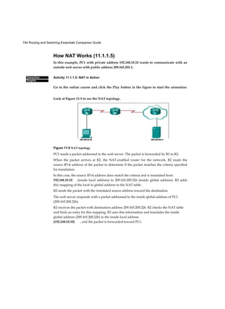 744 Routing and Switching Essentials Companion Guide
Interactive
Graphic
How NAT Works (11.1.1.5)
In this example, PC1 with private address 192.168.10.10 wants to communicate with an
outside web server with public address 209.165.201.1.
Activity 11.1.1.5: NAT in Action
Go to the online course and click the Play button in the figure to start the animation.
Look at Figure 11-5 to see the NAT topology.
Figure 11-5 NAT topology
PC1 sends a packet addressed to the web server. The packet is forwarded by R1 to R2.
When the packet arrives at R2, the NAT-enabled router for the network, R2 reads the
source IPv4 address of the packet to determine if the packet matches the criteria specified
for translation.
In this case, the source IPv4 address does match the criteria and is translated from
192.168.10.10 (inside local address) to 209.165.200.226 (inside global address). R2 adds
this mapping of the local to global address to the NAT table.
R2 sends the packet with the translated source address toward the destination.
The web server responds with a packet addressed to the inside global address of PC1
(209.165.200.226).
R2 receives the packet with destination address 209.165.200.226. R2 checks the NAT table
and finds an entry for this mapping. R2 uses this information and translates the inside
global address (209.165.200.226) to the inside local address
(192.168.10.10) , and the packet is forwarded toward PC1.
192.168.10.10 209.165.201.1
 