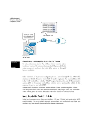 748 Routing and
Switching Essentials
Companion Guide
Small network
192.168.1.5 to 8
Figure 11-8 PAT Topology Activity 11.1.2.3: The PAT Process
Go to the online course. Use the Play and Pause buttons to see the address
translations in action. The animation illustrates the PAT process. PAT adds
unique source port numbers to the inside global address to distinguish
between translations.
Interactive
Graphic
In the animation, as R2 processes each packet, it uses a port number (1331 and 1555, in this
example) to identify the device from which the packet originated. The source address (SA)
is the inside local address with the TCP/IP assigned port number added. The destination
address (DA) is the outside local address with the service port number added. In this
example, the service port is 80: HTTP.
For the source address, R2 translates the inside local address to an inside global address
with the port number added. The destination address is not changed but is now referred to
as the outside global IP address. When the web server replies, the path is reversed .
Next Available Port (11.1.2.4)
In the previous example, the client port numbers, 1331 and 1555, did not change at the NAT-
enabled router. This is not a likely scenario because there is a good chance that these port
numbers may have already been attached to other active sessions.
 