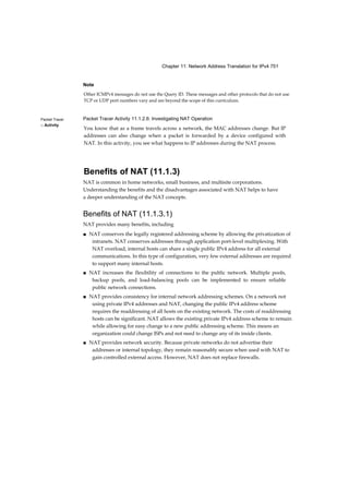 Chapter 11: Network Address Translation for IPv4 751
Packet Tracer
□ Activity
Note
Other ICMPv4 messages do not use the Query ID. These messages and other protocols that do not use
TCP or UDP port numbers vary and are beyond the scope of this curriculum.
Packet Tracer Activity 11.1.2.6: Investigating NAT Operation
You know that as a frame travels across a network, the MAC addresses change. But IP
addresses can also change when a packet is forwarded by a device configured with
NAT. In this activity, you see what happens to IP addresses during the NAT process.
Benefits of NAT (11.1.3)
NAT is common in home networks, small business, and multisite corporations.
Understanding the benefits and the disadvantages associated with NAT helps to have
a deeper understanding of the NAT concepts.
Benefits of NAT (11.1.3.1)
NAT provides many benefits, including
■ NAT conserves the legally registered addressing scheme by allowing the privatization of
intranets. NAT conserves addresses through application port-level multiplexing. With
NAT overload, internal hosts can share a single public IPv4 address for all external
communications. In this type of configuration, very few external addresses are required
to support many internal hosts.
■ NAT increases the flexibility of connections to the public network. Multiple pools,
backup pools, and load-balancing pools can be implemented to ensure reliable
public network connections.
■ NAT provides consistency for internal network addressing schemes. On a network not
using private IPv4 addresses and NAT, changing the public IPv4 address scheme
requires the readdressing of all hosts on the existing network. The costs of readdressing
hosts can be significant. NAT allows the existing private IPv4 address scheme to remain
while allowing for easy change to a new public addressing scheme. This means an
organization could change ISPs and not need to change any of its inside clients.
■ NAT provides network security. Because private networks do not advertise their
addresses or internal topology, they remain reasonably secure when used with NAT to
gain controlled external access. However, NAT does not replace firewalls.
 