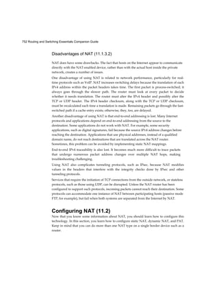 752 Routing and Switching Essentials Companion Guide
Disadvantages of NAT (11.1.3.2)
NAT does have some drawbacks. The fact that hosts on the Internet appear to communicate
directly with the NAT-enabled device, rather than with the actual host inside the private
network, creates a number of issues.
One disadvantage of using NAT is related to network performance, particularly for real-
time protocols such as VoIP. NAT increases switching delays because the translation of each
IPv4 address within the packet headers takes time. The first packet is process-switched; it
always goes through the slower path. The router must look at every packet to decide
whether it needs translation. The router must alter the IPv4 header and possibly alter the
TCP or UDP header. The IPv4 header checksum, along with the TCP or UDP checksum,
must be recalculated each time a translation is made. Remaining packets go through the fast-
switched path if a cache entry exists; otherwise, they, too, are delayed.
Another disadvantage of using NAT is that end-to-end addressing is lost. Many Internet
protocols and applications depend on end-to-end addressing from the source to the
destination. Some applications do not work with NAT. For example, some security
applications, such as digital signatures, fail because the source IPv4 address changes before
reaching the destination. Applications that use physical addresses, instead of a qualified
domain name, do not reach destinations that are translated across the NAT router.
Sometimes, this problem can be avoided by implementing static NAT mappings.
End-to-end IPv4 traceability is also lost. It becomes much more difficult to trace packets
that undergo numerous packet address changes over multiple NAT hops, making
troubleshooting challenging.
Using NAT also complicates tunneling protocols, such as IPsec, because NAT modifies
values in the headers that interfere with the integrity checks done by IPsec and other
tunneling protocols.
Services that require the initiation of TCP connections from the outside network, or stateless
protocols, such as those using UDP, can be disrupted. Unless the NAT router has been
configured to support such protocols, incoming packets cannot reach their destination. Some
protocols can accommodate one instance of NAT between participating hosts (passive mode
FTP, for example), but fail when both systems are separated from the Internet by NAT.
Configuring NAT (11.2)
Now that you know some information about NAT, you should learn how to configure this
technology. In this section, you learn how to configure static NAT, dynamic NAT, and PAT.
Keep in mind that you can do more than one NAT type on a single border device such as a
router.
 