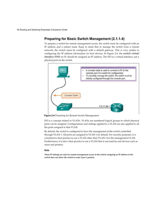 40 Routing and Switching Essentials Companion Guide
Preparing for Basic Switch Management (2.1.1.4)
To prepare a switch for remote management access, the switch must be configured with an
IP address and a subnet mask. Keep in mind that to manage the switch from a remote
network, the switch must be configured with a default gateway. This is very similar to
configuring the IP address information on host devices. In Figure 2-4, the switch virtual
interface (SVI) on S1 should be assigned an IP address. The SVI is a virtual interface, not a
physical port on the switch.
SVI is a concept related to VLANs. VLANs are numbered logical groups to which physical
ports can be assigned. Configurations and settings applied to a VLAN are also applied to all
the ports assigned to that VLAN.
By default, the switch is configured to have the management of the switch controlled
through VLAN 1. All ports are assigned to VLAN 1 by default. For security purposes, it is
considered a best practice to use a VLAN other than VLAN 1 for the management VLAN.
Furthermore, it is also a best practice to use a VLAN that is not used by end devices such as
users and printers.
Note
These IP settings are only for remote management access to the switch; assigning an IP address to the
switch does not allow the switch to route Layer 3 packets.
Figure 2-4 Preparing for Remote Switch Management
 