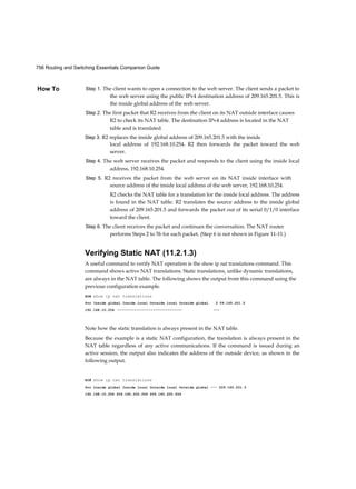 756 Routing and Switching Essentials Companion Guide
How To Step 1. The client wants to open a connection to the web server. The client sends a packet to
the web server using the public IPv4 destination address of 209.165.201.5. This is
the inside global address of the web server.
Step 2. The first packet that R2 receives from the client on its NAT outside interface causes
R2 to check its NAT table. The destination IPv4 address is located in the NAT
table and is translated.
Step 3. R2 replaces the inside global address of 209.165.201.5 with the inside
local address of 192.168.10.254. R2 then forwards 