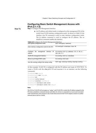 Chapter 2: Basic Switching Concepts and Configuration 41
How To
Configuring Basic Switch Management Access with
IPv4 (2.1.1.5)
Step 1. Configure the Management Interface.
■ An IP address and subnet mask is configured on the management SVI of the
switch from VLAN interface configuration mode. As shown in Table 2-2, the
interface vlan 99 command is used to enter interface configuration mode.
The ip address command is used to configure the IP address. The no
shutdown command enables the interface.
Note
The SVI for VLAN 99 will not appear as “up/up” until VLAN 99 is created, the IP address assigned to the
SVI, the no shutdown command entered, and either (1) a device is connected to an access port associated
with VLAN 99 (not a best practice) or (2) a trunk link (covered in the VLAN chapter) connects to another
network device such as a switch.
Table 2-2 Configure the Switch Management Interface
Enter global configuration mode. S1# configure terminal
Enter interface configuration mode for the SVI. Sl(config)# interface vlan 99
Configure the management interface IP
address.
Sl(config-if)# ip address 172.17.99.11
255.255.0.0
Enable the management interface. Sl(config-if)# no shutdown
Return to privileged EXEC mode. Sl(config-if)# end
Save the running config to the startup config. Sl# copy running-config startup-config
In this example, VLAN 99 is configured with the IP address and mask of 172.17.99.11. To
create a VLAN with the vlan_id of 99 and associate it to an interface, use the following
commands:
Sl(config)# vlan vlan_id
Sl(config-vlan)# name vlan_name
Sl(config)# end
Sl(config)# config terminal
Sl(config)# interface interface_id
Sl(config-if)# switchport mode access
Sl(config-if)# switchport access vlan vlan_id
 