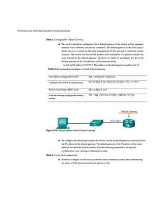 42 Routing and Switching Essentials Companion Guide
Step 2. Configure the Default Gateway.
■ The switch should be configured with a default gateway if the switch will be managed
remotely from networks not directly connected. The default gateway is the first Layer 3
device (such as a router) on the same management VLAN network to which the switch
connects. The switch will forward IP packets with destination IP addresses outside the
local network to the default gateway. As shown in Table 2-3 and Figure 2-5, R1 is the
default gateway for S1. The interface on R1 connected to the
■ To configure the default gateway for the switch, use the ip default-gateway command. Enter
the IP address of the default gateway. The default gateway is the IP address of the router
interface to which the switch connects. Use the following command to backup the
configuration: copy running-config startup-config.
Step 3. Verify the Configuration.
■ As shown in Figure 2-6, the show ip interface brief command is useful when determining
the status of both physical and virtual interfaces. The
switch has IP address 172.17.99.1. This address is the default gateway address for S1.
Table 2-3 Commands to Configure a Switch Default Gateway
Enter global configuration mode. S1# configure terminal
Configure the switch default gateway. Sl(config)# ip default-gateway 172.17.99.1
Return to privileged EXEC mode. Sl(config)# end
Save the running config to the startup
config.
Sl# copy running-config startup-config
Default Gateway
Figure 2-5 Configuring the Switch Default Gateway
 