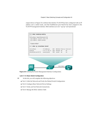 9
Chapter 4
Assigning Ports to VLANs (3.2.1.3) 108
Changing VLAN Port Membership (3.2.1.4) 109
Deleting VLANs (3.2.1.5) 111
Verifying VLAN Information (3.2.1.6) 112
VLAN Trunks (3.2.2) 114
Configuring IEEE 802.1Q Trunk Links (3.2.2.1) 114
Resetting the Trunk to Default State (3.2.2.2) 116
Verifying Trunk Configuration (3.2.2.3) 118
Dynamic Trunking Protocol (3.2.3) 120
Introduction to DTP (3.2.3.1) 120
Negotiated Interface Modes (3.2.3.2) 121
Troubleshoot VLANs and Trunks (3.2.4) 123
IP Addressing Issues with VLAN (3.2.4.1) 123
Missing VLANs (3.2.4.2) 125
Introduction to Troubleshooting Trunks (3.2.4.3) 127
Common Problems with Trunks (3.2.4.4) 128
Trunk Mode Mismatches (3.2.4.5) 129
Incorrect VLAN List (3.2.4.6) 131
VLAN Security and Design (3.3) 134
Switch Spoofing Attack (3.3.1.1) 134
Double-Tagging Attack (3.3.1.2) 135
PVLANEdge (3.3.1.3) 136
Design Best Practices for VLANs (3.3.2) 138
VLAN Design Guidelines (3.3.2.1) 138
Summary (3.4) 140
Practice 1 42
Class Activities 142
Labs 142
Packet Tracer Activities 143
Check Your Understanding Questions 143
Routing Concepts 149 Objectives 1 49 Key Terms 149
Introduction (4.0.1.1) 151
 