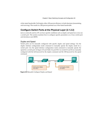 9
Chapter 4
Assigning Ports to VLANs (3.2.1.3) 108
Changing VLAN Port Membership (3.2.1.4) 109
Deleting VLANs (3.2.1.5) 111
Verifying VLAN Information (3.2.1.6) 112
VLAN Trunks (3.2.2) 114
Configuring IEEE 802.1Q Trunk Links (3.2.2.1) 114
Resetting the Trunk to Default State (3.2.2.2) 116
Verifying Trunk Configuration (3.2.2.3) 118
Dynamic Trunking Protocol (3.2.3) 120
Introduction to DTP (3.2.3.1) 120
Negotiated Interface Modes (3.2.3.2) 121
Troubleshoot VLANs and Trunks (3.2.4) 123
IP Addressing Issues with VLAN (3.2.4.1) 123
Missing VLANs (3.2.4.2) 125
Introduction to Troubleshooting Trunks (3.2.4.3) 127
Common Problems with Trunks (3.2.4.4) 128
Trunk Mode Mismatches (3.2.4.5) 129
Incorrect VLAN List (3.2.4.6) 131
VLAN Security and Design (3.3) 134
Switch Spoofing Attack (3.3.1.1) 134
Double-Tagging Attack (3.3.1.2) 135
PVLANEdge (3.3.1.3) 136
Design Best Practices for VLANs (3.3.2) 138
VLAN Design Guidelines (3.3.2.1) 138
Summary (3.4) 140
Practice 1 42
Class Activities 142
Labs 142
Packet Tracer Activities 143
Check Your Understanding Questions 143
Routing Concepts 149 Objectives 1 49 Key Terms 149
Introduction (4.0.1.1) 151
 