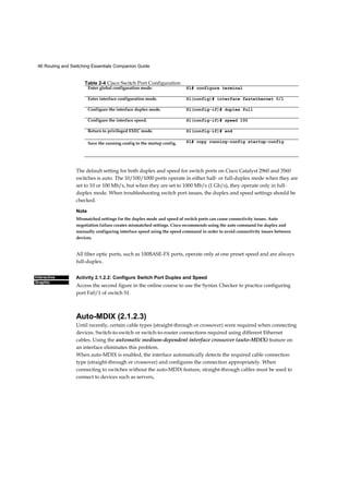 46 Routing and Switching Essentials Companion Guide
Interactive
Graphic
The default setting for both duplex and speed for switch ports on Cisco Catalyst 2960 and 3560
switches is auto. The 10/100/1000 ports operate in either half- or full-duplex mode when they are
set to 10 or 100 Mb/s, but when they are set to 1000 Mb/s (1 Gb/s), they operate only in full-
duplex mode. When troubleshooting switch port issues, the duplex and speed settings should be
checked.
Note
Mismatched settings for the duplex mode and speed of switch ports can cause connectivity issues. Auto
negotiation failure creates mismatched settings. Cisco recommends using the auto command for duplex and
manually configuring interface speed using the speed command in order to avoid connectivity issues between
devices.
All fiber optic ports, such as 100BASE-FX ports, operate only at one preset speed and are always
full-duplex.
Activity 2.1.2.2: Configure Switch Port Duplex and Speed
Access the second figure in the online course to use the Syntax Checker to practice configuring
port Fa0/1 of switch S1.
Auto-MDIX (2.1.2.3)
Until recently, certain cable types (straight-through or crossover) were required when connecting
devices. Switch-to-switch or switch-to-router connections required using different Ethernet
cables. Using the automatic medium-dependent interface crossover (auto-MDIX) feature on
an interface eliminates this problem.
When auto-MDIX is enabled, the interface automatically detects the required cable connection
type (straight-through or crossover) and configures the connection appropriately. When
connecting to switches without the auto-MDIX feature, straight-through cables must be used to
connect to devices such as servers,
Table 2-4 Cisco Switch Port Configuration
Enter global configuration mode. S1# configure terminal
Enter interface configuration mode. Sl(config)# interface fastethernet 0/1
Configure the interface duplex mode. Sl(config-if)# duplex full
Configure the interface speed. Sl(config-if)# speed 100
Return to privileged EXEC mode. Sl(config-if)# end
Save the running config to the startup config. Sl# copy running-config startup-config
 
