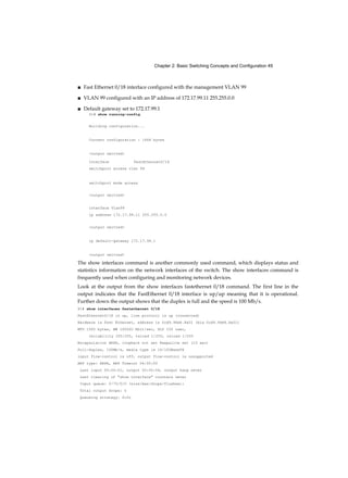 Chapter 2: Basic Switching Concepts and Configuration 49
■ Fast Ethernet 0/18 interface configured with the management VLAN 99
■ VLAN 99 configured with an IP address of 172.17.99.11 255.255.0.0
■ Default gateway set to 172.17.99.1
S1# show running-config
Building configuration...
Current configuration : 1664 bytes
<output omitted>
Interface FastEthernetO/18
switchport access vlan 99
switchport mode access
<output omitted>
interface Vlan99
ip address 172.17.99.11 255.255.0.0
<output omitted>
ip default-gateway 172.17.99.1
<output omitted>
The show interfaces command is another commonly used command, which displays status and
statistics information on the network interfaces of the switch. The show interfaces command is
frequently used when configuring and monitoring network devices.
Look at the output from the show interfaces fastethernet 0/18 command. The first line in the
output indicates that the FastEthernet 0/18 interface is up/up meaning that it is operational.
Further down the output shows that the duplex is full and the speed is 100 Mb/s.
S1# show interfaces fastethernet 0/18
FastEthernetO/18 is up, line protocol is up (connected)
Hardware is Fast Ethernet, address is 0cd9.96e8.8a01 (bia 0cd9.96e8.8a01)
MTU 1500 bytes, BW 100000 Kbit/sec, DLY 100 usec,
reliability 255/255, txload 1/255, rxload 1/255
Encapsulation ARPA, loopback not set Keepalive set (10 sec)
Full-duplex, 100Mb/s, media type is 10/100BaseTX
input flow-control is off, output flow-control is unsupported
ARP type: ARPA, ARP Timeout 04:00:00
Last input 00:00:01, output 00:00:06, output hang never
Last clearing of "show interface" counters never
Input queue: 0/75/0/0 (size/max/drops/flushes);
Total output drops: 0
Queueing strategy: fifo
 