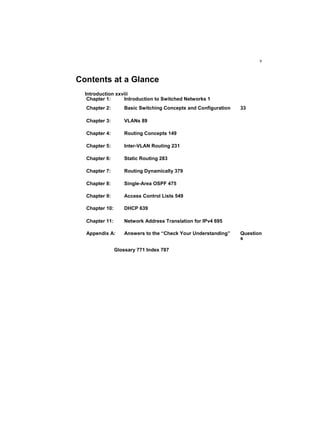 v
Contents at a Glance
Glossary 771 Index 787
Introduction xxviii
Chapter 1: Introduction to Switched Networks 1
Chapter 2: Basic Switching Concepts and Configuration 33
Chapter 3: VLANs 89
Chapter 4: Routing Concepts 149
Chapter 5: Inter-VLAN Routing 231
Chapter 6: Static Routing 283
Chapter 7: Routing Dynamically 379
Chapter 8: Single-Area OSPF 475
Chapter 9: Access Control Lists 549
Chapter 10: DHCP 639
Chapter 11: Network Address Translation for IPv4 695
Appendix A: Answers to the “Check Your Understanding” Question
s
 