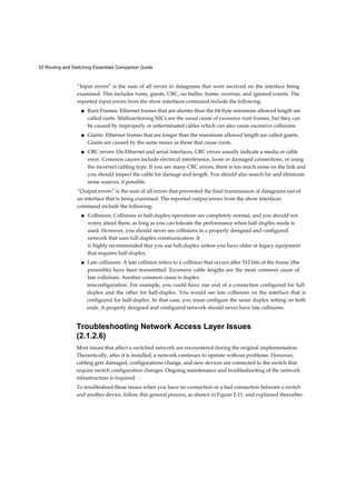 52 Routing and Switching Essentials Companion Guide
“Input errors” is the sum of all errors in datagrams that were received on the interface being
examined. This includes runts, giants, CRC, no buffer, frame, overrun, and ignored counts. The
reported input errors from the show interfaces command include the following:
■ Runt Frames: Ethernet frames that are shorter than the 64-byte minimum allowed length are
called runts. Malfunctioning NICs are the usual cause of excessive runt frames, but they can
be caused by improperly or unterminated cables which can also cause excessive collisions.
■ Giants: Ethernet frames that are longer than the maximum allowed length are called giants.
Giants are caused by the same issues as those that cause runts.
■ CRC errors: On Ethernet and serial interfaces, CRC errors usually indicate a media or cable
error. Common causes include electrical interference, loose or damaged connections, or using
the incorrect cabling type. If you see many CRC errors, there is too much noise on the link and
you should inspect the cable for damage and length. You should also search for and eliminate
noise sources, if possible.
“Output errors” is the sum of all errors that prevented the final transmission of datagrams out of
an interface that is being examined. The reported output errors from the show interfaces
command include the following:
■ Collisions: Collisions in half-duplex operations are completely normal, and you should not
worry about them, as long as you can tolerate the performance when half-duplex mode is
used. However, you should never see collisions in a properly designed and configured
network that uses full-duplex communication. It
is highly recommended that you use full-duplex unless you have older or legacy equipment
that requires half-duplex.
■ Late collisions: A late collision refers to a collision that occurs after 512 bits of the frame (the
preamble) have been transmitted. Excessive cable lengths are the most common cause of
late collisions. Another common cause is duplex
misconfiguration. For example, you could have one end of a connection configured for full-
duplex and the other for half-duplex. You would see late collisions on the interface that is
configured for half-duplex. In that case, you must configure the same duplex setting on both
ends. A properly designed and configured network should never have late collisions.
Troubleshooting Network Access Layer Issues
(2.1.2.6)
Most issues that affect a switched network are encountered during the original implementation.
Theoretically, after it is installed, a network continues to operate without problems. However,
cabling gets damaged, configurations change, and new devices are connected to the switch that
require switch configuration changes. Ongoing maintenance and troubleshooting of the network
infrastructure is required.
To troubleshoot these issues when you have no connection or a bad connection between a switch
and another device, follow this general process, as shown in Figure 2-11, and explained thereafter.
 