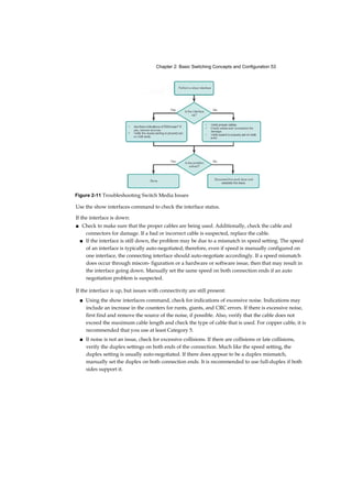 Chapter 2: Basic Switching Concepts and Configuration 53
Use the show interfaces command to check the interface status.
If the interface is down:
■ Check to make sure that the proper cables are being used. Additionally, check the cable and
connectors for damage. If a bad or incorrect cable is suspected, replace the cable.
■ If the interface is still down, the problem may be due to a mismatch in speed setting. The speed
of an interface is typically auto-negotiated; therefore, even if speed is manually configured on
one interface, the connecting interface should auto-negotiate accordingly. If a speed mismatch
does occur through miscon- figuration or a hardware or software issue, then that may result in
the interface going down. Manually set the same speed on both connection ends if an auto
negotiation problem is suspected.
If the interface is up, but issues with connectivity are still present:
■ Using the show interfaces command, check for indications of excessive noise. Indications may
include an increase in the counters for runts, giants, and CRC errors. If there is excessive noise,
first find and remove the source of the noise, if possible. Also, verify that the cable does not
exceed the maximum cable length and check the type of cable that is used. For copper cable, it is
recommended that you use at least Category 5.
■ If noise is not an issue, check for excessive collisions. If there are collisions or late collisions,
verify the duplex settings on both ends of the connection. Much like the speed setting, the
duplex setting is usually auto-negotiated. If there does appear to be a duplex mismatch,
manually set the duplex on both connection ends. It is recommended to use full-duplex if both
sides support it.
Figure 2-11 Troubleshooting Switch Media Issues
 
