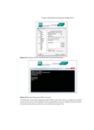 Chapter 2: Basic Switching Concepts and Configuration 57
Figure 2-14 Remote Management SSH Connection
To display the version and configuration data for SSH on the device that you configured as an SSH
server, use the show ip ssh command. In the example, SSH version 2 is enabled. To check the SSH
connections to the device, use the show ssh command (see Figure 2-15).
Figure 2-13 Configure PuTTY with SSH Client Connection Parameters
 