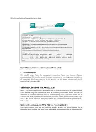 58 Routing and Switching Essentials Companion Guide
Figure 2-15 Verify SSH Status and Settings Packet Tracer Activity
2.2.1.4: Configuring SSH
SSH should replace Telnet for management connections. Telnet uses insecure plaintext
communications. SSH provides security for remote connections by providing strong encryption of
all transmitted data between devices. In this activity, you will secure a remote switch with
password encryption and SSH.
Security Concerns in LANs (2.2.2)
Wired LANs are a common source of attack because so much information can be gained about the
wired network using free downloadable tools. By examining downloaded frames, attackers can
determine IP addresses of network devices, protocols being used, valid server names and IP
addresses, etc. With this information an attacker can launch further attacks or even insert a rogue
device. This section introduces the types of attacks and countermeasures to be performed on a
wired LAN.
Common Security Attacks: MAC Address Flooding (2.2.2.1)
Basic switch security does not stop malicious attacks. Security is a layered process that is
essentially never complete. The more aware networking professionals within an organization are
 