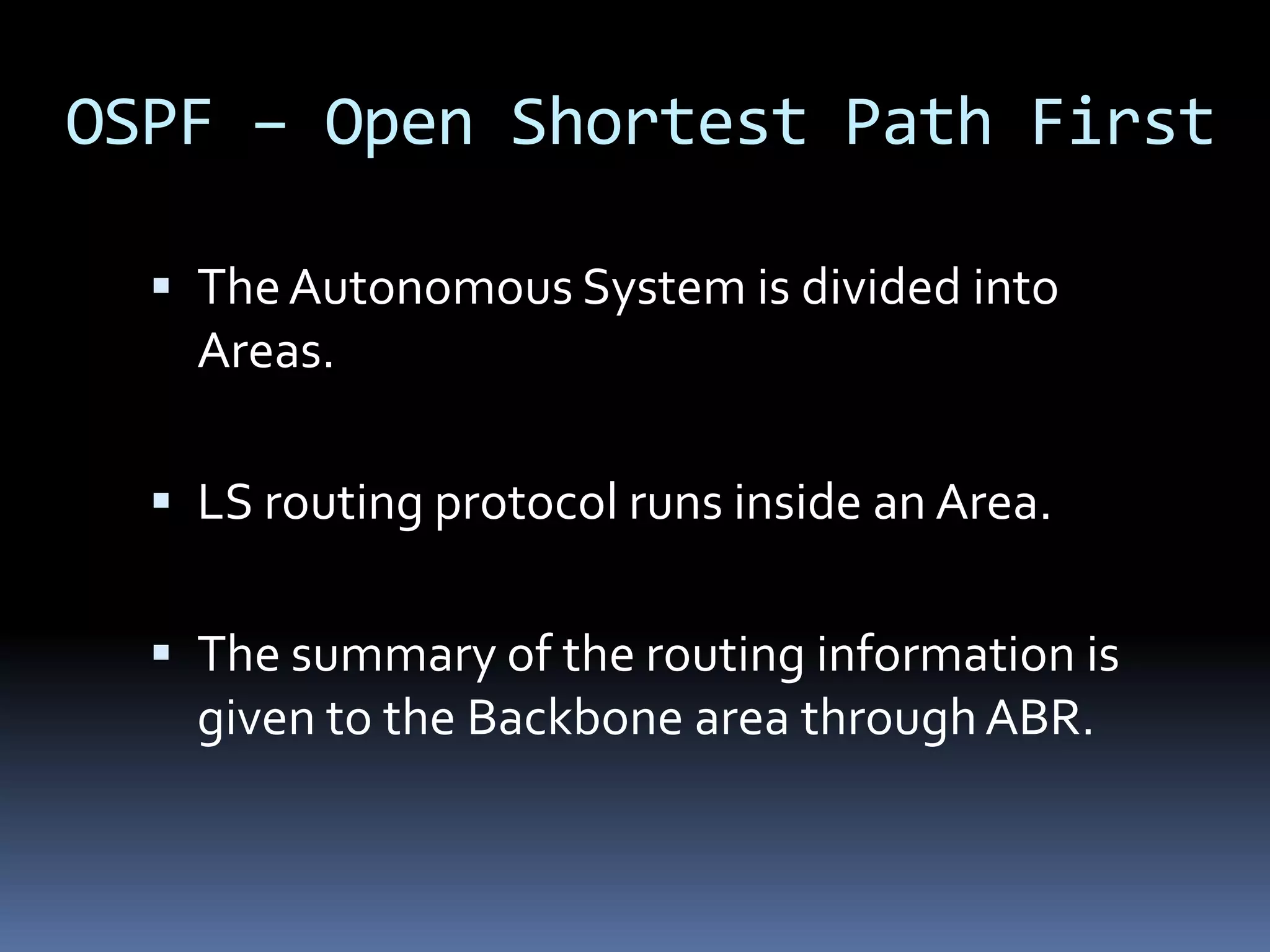 OSPF – Open Shortest Path First

   The Autonomous System is divided into
    Areas.

   LS routing protocol runs inside an Area.


   The summary of the routing information is
    given to the Backbone area through ABR.
 