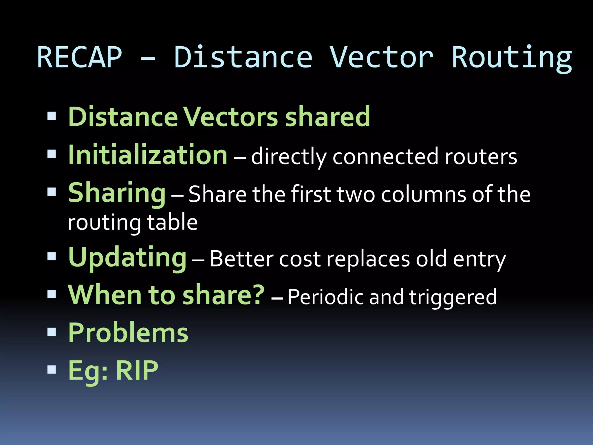 RECAP – Distance Vector Routing
 Distance Vectors shared
 Initialization – directly connected routers
 Sharing – Share the first two columns of the
  routing table
 Updating – Better cost replaces old entry
 When to share? – Periodic and triggered
 Problems
 Eg: RIP
 