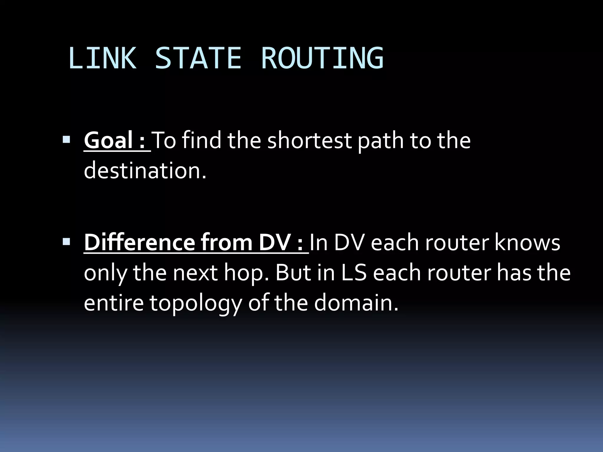 LINK STATE ROUTING

 Goal : To find the shortest path to the
  destination.

 Difference from DV : In DV each router knows
  only the next hop. But in LS each router has the
  entire topology of the domain.
 