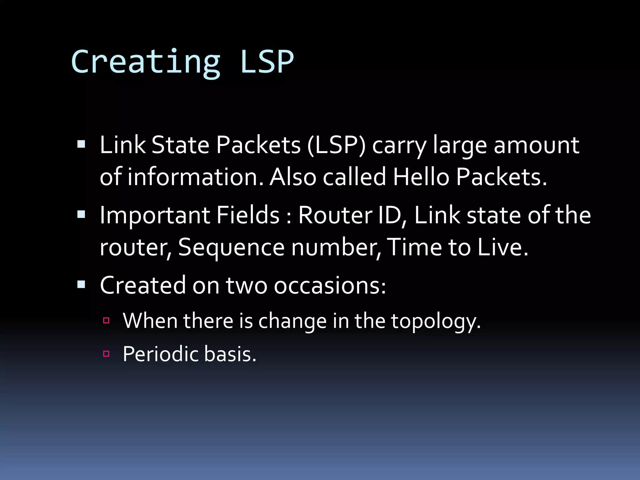Creating LSP

 Link State Packets (LSP) carry large amount
  of information. Also called Hello Packets.
 Important Fields : Router ID, Link state of the
  router, Sequence number, Time to Live.
 Created on two occasions:
   When there is change in the topology.
   Periodic basis.
 