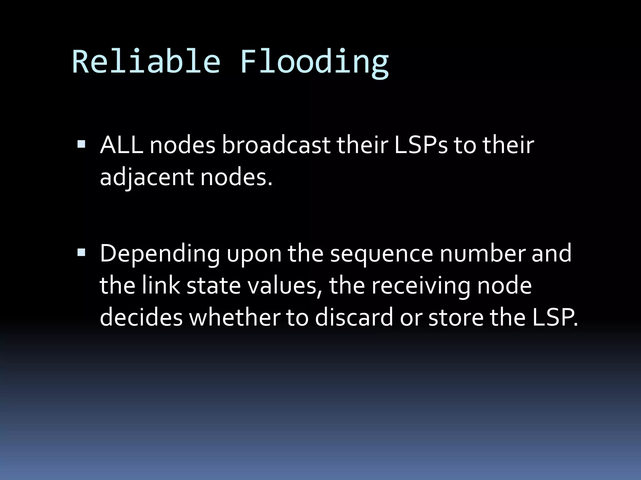 Reliable Flooding

 ALL nodes broadcast their LSPs to their
  adjacent nodes.

 Depending upon the sequence number and
  the link state values, the receiving node
  decides whether to discard or store the LSP.
 
