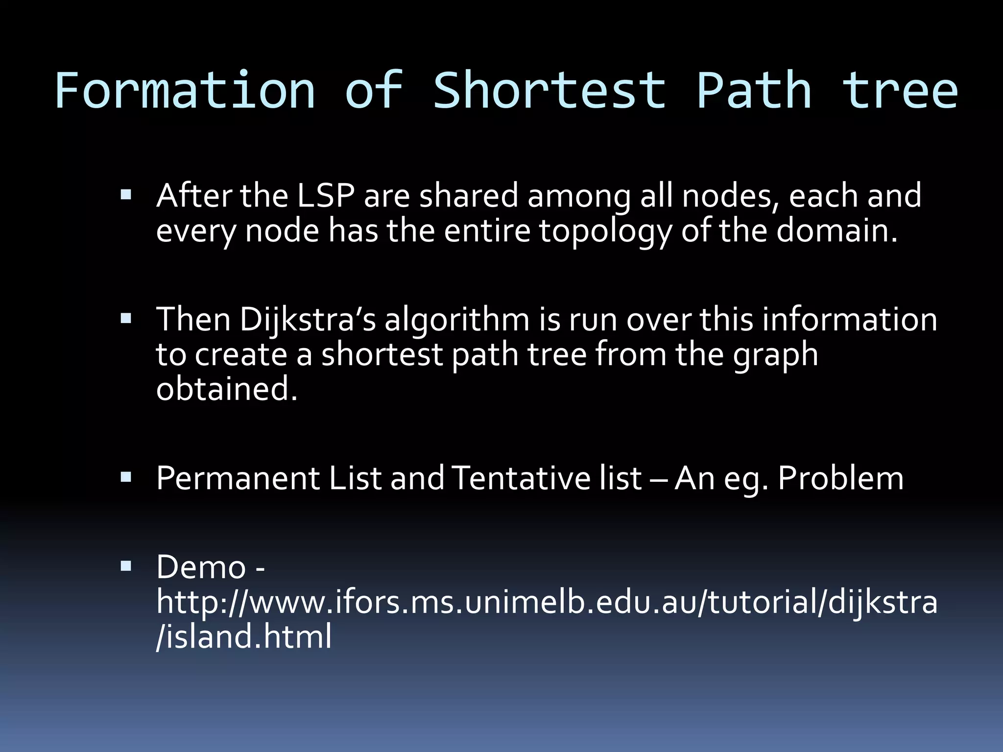 Formation of Shortest Path tree
   After the LSP are shared among all nodes, each and
    every node has the entire topology of the domain.

   Then Dijkstra’s algorithm is run over this information
    to create a shortest path tree from the graph
    obtained.

   Permanent List and Tentative list – An eg. Problem

   Demo -
    http://www.ifors.ms.unimelb.edu.au/tutorial/dijkstra
    /island.html
 