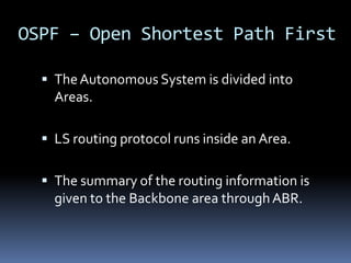 OSPF – Open Shortest Path First

   The Autonomous System is divided into
    Areas.

   LS routing protocol runs inside an Area.


   The summary of the routing information is
    given to the Backbone area through ABR.
 