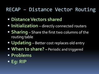 RECAP – Distance Vector Routing
 Distance Vectors shared
 Initialization – directly connected routers
 Sharing – Share the first two columns of the
  routing table
 Updating – Better cost replaces old entry
 When to share? – Periodic and triggered
 Problems
 Eg: RIP
 