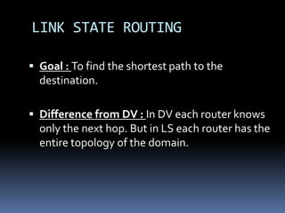 LINK STATE ROUTING

 Goal : To find the shortest path to the
  destination.

 Difference from DV : In DV each router knows
  only the next hop. But in LS each router has the
  entire topology of the domain.
 