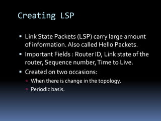 Creating LSP

 Link State Packets (LSP) carry large amount
  of information. Also called Hello Packets.
 Important Fields : Router ID, Link state of the
  router, Sequence number, Time to Live.
 Created on two occasions:
   When there is change in the topology.
   Periodic basis.
 