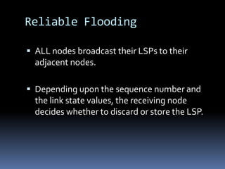 Reliable Flooding

 ALL nodes broadcast their LSPs to their
  adjacent nodes.

 Depending upon the sequence number and
  the link state values, the receiving node
  decides whether to discard or store the LSP.
 