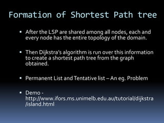 Formation of Shortest Path tree
   After the LSP are shared among all nodes, each and
    every node has the entire topology of the domain.

   Then Dijkstra’s algorithm is run over this information
    to create a shortest path tree from the graph
    obtained.

   Permanent List and Tentative list – An eg. Problem

   Demo -
    http://www.ifors.ms.unimelb.edu.au/tutorial/dijkstra
    /island.html
 