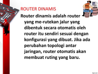 ROUTER DINAMIS
Router dinamis adalah router
yang me-rutekan jalur yang
dibentuk secara otomatis oleh
router itu sendiri sesuai dengan
konfigurasi yang dibuat. Jika ada
perubahan topologi antar
jaringan, router otomatis akan
membuat ruting yang baru.