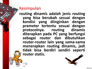 Kesimpulan
routing dinamis adalah jenis routing
yang bisa berubah sesuai dengan
kondisi yang diinginkan dengan
prameter tertentu sesuai dengan
protocolnya. routing dinamis
diterapkan pada PC yang berfungsi
sebagai router dan dibutuhkan
router-router lain yang sama-sama
menerapkan routing dinamis, jadi
tidak bisa berdiri sendiri seperti
router statis.
 