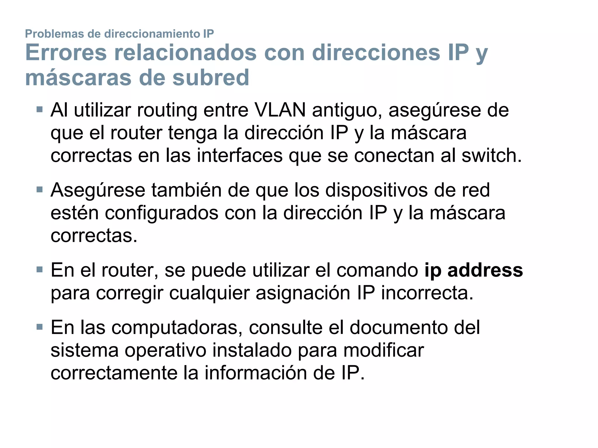  Al utilizar routing entre VLAN antiguo, asegúrese de
que el router tenga la dirección IP y la máscara
correctas en las interfaces que se conectan al switch.
 Asegúrese también de que los dispositivos de red
estén configurados con la dirección IP y la máscara
correctas.
 En el router, se puede utilizar el comando ip address
para corregir cualquier asignación IP incorrecta.
 En las computadoras, consulte el documento del
sistema operativo instalado para modificar
correctamente la información de IP.
Problemas de direccionamiento IP
Errores relacionados con direcciones IP y
máscaras de subred
 