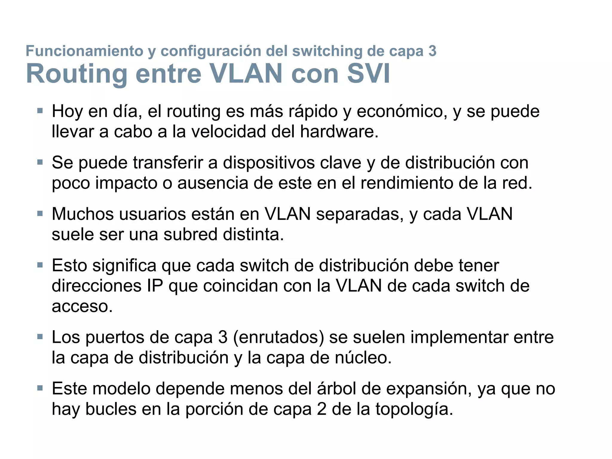  Hoy en día, el routing es más rápido y económico, y se puede
llevar a cabo a la velocidad del hardware.
 Se puede transferir a dispositivos clave y de distribución con
poco impacto o ausencia de este en el rendimiento de la red.
 Muchos usuarios están en VLAN separadas, y cada VLAN
suele ser una subred distinta.
 Esto significa que cada switch de distribución debe tener
direcciones IP que coincidan con la VLAN de cada switch de
acceso.
 Los puertos de capa 3 (enrutados) se suelen implementar entre
la capa de distribución y la capa de núcleo.
 Este modelo depende menos del árbol de expansión, ya que no
hay bucles en la porción de capa 2 de la topología.
Funcionamiento y configuración del switching de capa 3
Routing entre VLAN con SVI
 