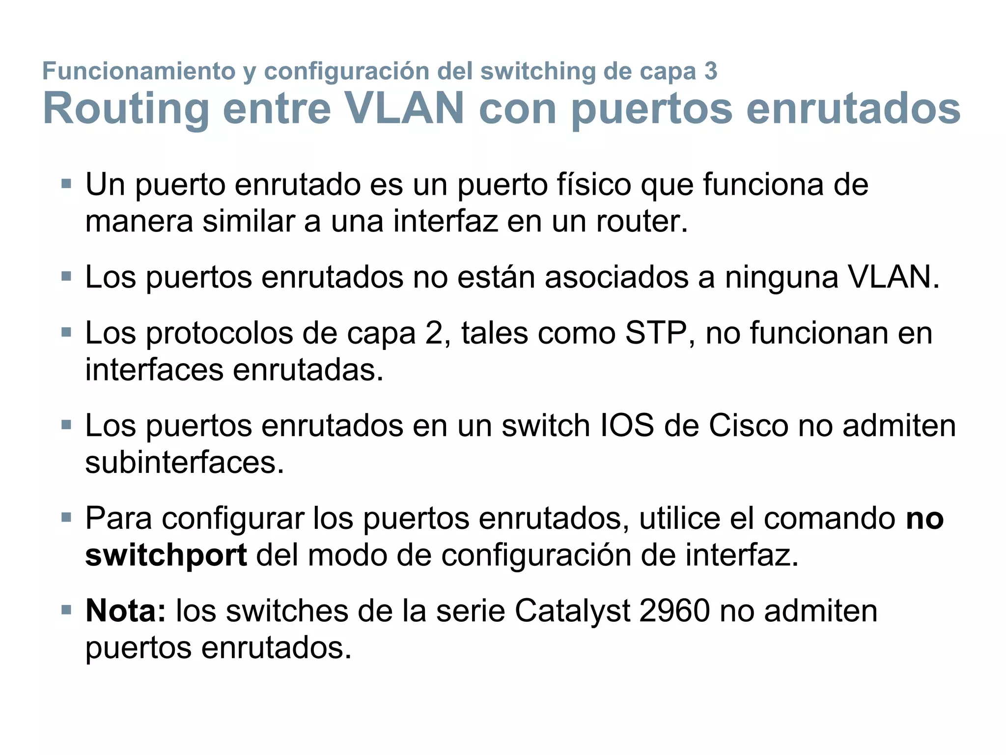  Un puerto enrutado es un puerto físico que funciona de
manera similar a una interfaz en un router.
 Los puertos enrutados no están asociados a ninguna VLAN.
 Los protocolos de capa 2, tales como STP, no funcionan en
interfaces enrutadas.
 Los puertos enrutados en un switch IOS de Cisco no admiten
subinterfaces.
 Para configurar los puertos enrutados, utilice el comando no
switchport del modo de configuración de interfaz.
 Nota: los switches de la serie Catalyst 2960 no admiten
puertos enrutados.
Funcionamiento y configuración del switching de capa 3
Routing entre VLAN con puertos enrutados
 