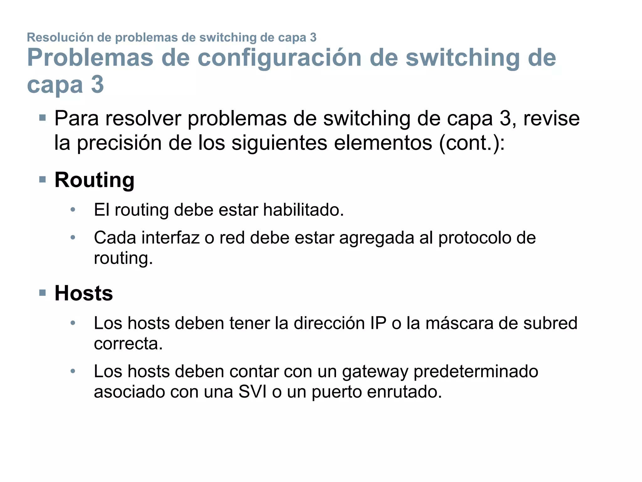  Para resolver problemas de switching de capa 3, revise
la precisión de los siguientes elementos (cont.):
 Routing
• El routing debe estar habilitado.
• Cada interfaz o red debe estar agregada al protocolo de
routing.
 Hosts
• Los hosts deben tener la dirección IP o la máscara de subred
correcta.
• Los hosts deben contar con un gateway predeterminado
asociado con una SVI o un puerto enrutado.
Resolución de problemas de switching de capa 3
Problemas de configuración de switching de
capa 3
 