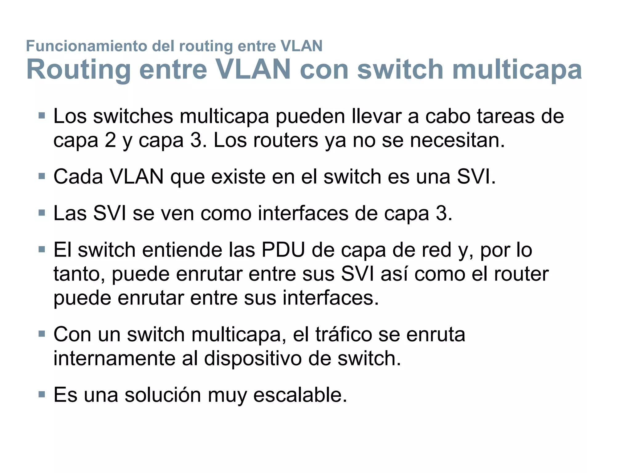 Funcionamiento del routing entre VLAN
Routing entre VLAN con switch multicapa
 Los switches multicapa pueden llevar a cabo tareas de
capa 2 y capa 3. Los routers ya no se necesitan.
 Cada VLAN que existe en el switch es una SVI.
 Las SVI se ven como interfaces de capa 3.
 El switch entiende las PDU de capa de red y, por lo
tanto, puede enrutar entre sus SVI así como el router
puede enrutar entre sus interfaces.
 Con un switch multicapa, el tráfico se enruta
internamente al dispositivo de switch.
 Es una solución muy escalable.
 