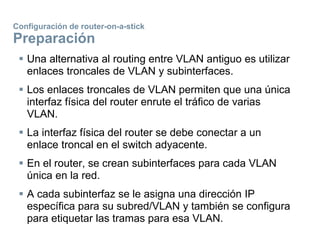 Configuración de router-on-a-stick
Preparación
 Una alternativa al routing entre VLAN antiguo es utilizar
enlaces troncales de VLAN y subinterfaces.
 Los enlaces troncales de VLAN permiten que una única
interfaz física del router enrute el tráfico de varias
VLAN.
 La interfaz física del router se debe conectar a un
enlace troncal en el switch adyacente.
 En el router, se crean subinterfaces para cada VLAN
única en la red.
 A cada subinterfaz se le asigna una dirección IP
específica para su subred/VLAN y también se configura
para etiquetar las tramas para esa VLAN.
 