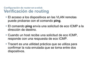  El acceso a los dispositivos en las VLAN remotas
puede probarse con el comando ping.
 El comando ping envía una solicitud de eco ICMP a la
dirección de destino.
 Cuando un host recibe una solicitud de eco ICMP,
responde con una respuesta de eco ICMP.
 Tracert es una utilidad práctica que se utiliza para
confirmar la ruta enrutada que se toma entre dos
dispositivos.
Configuración de router-on-a-stick
Verificación de routing
 