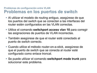  Al utilizar el modelo de routing antiguo, asegúrese de que
los puertos del switch que se conectan a las interfaces del
router estén configurados en las VLAN correctas.
 Utilice el comando switchport access vlan 10 para corregir
las asignaciones de puertos de VLAN incorrectas.
 También asegúrese de que el router esté conectado al
puerto de switch correcto.
 Cuando utilice el método router-on-a-stick, asegúrese de
que el puerto de switch que se conecta al router esté
configurado como enlace troncal.
 Se puede utilizar el comando switchport mode trunk para
solucionar este problema.
Problemas de configuración entre VLAN
Problemas en los puertos de switch
 