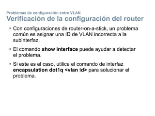  Con configuraciones de router-on-a-stick, un problema
común es asignar una ID de VLAN incorrecta a la
subinterfaz.
 El comando show interface puede ayudar a detectar
el problema.
 Si este es el caso, utilice el comando de interfaz
encapsulation dot1q <vlan id> para solucionar el
problema.
Problemas de configuración entre VLAN
Verificación de la configuración del router
 
