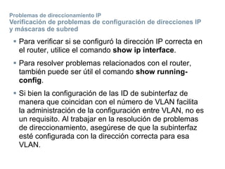  Para verificar si se configuró la dirección IP correcta en
el router, utilice el comando show ip interface.
 Para resolver problemas relacionados con el router,
también puede ser útil el comando show running-
config.
 Si bien la configuración de las ID de subinterfaz de
manera que coincidan con el número de VLAN facilita
la administración de la configuración entre VLAN, no es
un requisito. Al trabajar en la resolución de problemas
de direccionamiento, asegúrese de que la subinterfaz
esté configurada con la dirección correcta para esa
VLAN.
Problemas de direccionamiento IP
Verificación de problemas de configuración de direcciones IP
y máscaras de subred
 