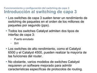  Los switches de capa 3 suelen tener un rendimiento de
switching de paquetes en el orden de los millones de
paquetes por segundo (pps).
 Todos los switches Catalyst admiten dos tipos de
interfaz de capa 3:
• Puerto enrutado
• SVI
 Los switches de alto rendimiento, como el Catalyst
6500 y el Catalyst 4500, pueden realizar la mayoría de
las funciones del router.
 No obstante, varios modelos de switches Catalyst
requieren un software mejorado para admitir
características específicas de protocolos de routing.
Funcionamiento y configuración del switching de capa 3
Introducción al switching de capa 3
 