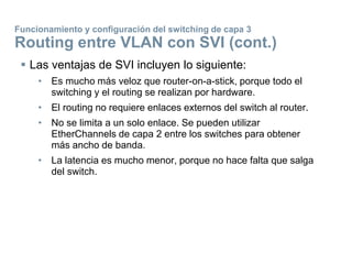  Las ventajas de SVI incluyen lo siguiente:
• Es mucho más veloz que router-on-a-stick, porque todo el
switching y el routing se realizan por hardware.
• El routing no requiere enlaces externos del switch al router.
• No se limita a un solo enlace. Se pueden utilizar
EtherChannels de capa 2 entre los switches para obtener
más ancho de banda.
• La latencia es mucho menor, porque no hace falta que salga
del switch.
Funcionamiento y configuración del switching de capa 3
Routing entre VLAN con SVI (cont.)
 
