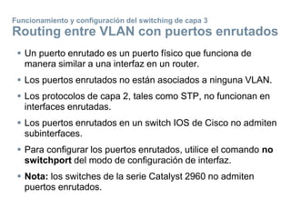  Un puerto enrutado es un puerto físico que funciona de
manera similar a una interfaz en un router.
 Los puertos enrutados no están asociados a ninguna VLAN.
 Los protocolos de capa 2, tales como STP, no funcionan en
interfaces enrutadas.
 Los puertos enrutados en un switch IOS de Cisco no admiten
subinterfaces.
 Para configurar los puertos enrutados, utilice el comando no
switchport del modo de configuración de interfaz.
 Nota: los switches de la serie Catalyst 2960 no admiten
puertos enrutados.
Funcionamiento y configuración del switching de capa 3
Routing entre VLAN con puertos enrutados
 